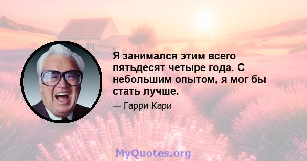 Я занимался этим всего пятьдесят четыре года. С небольшим опытом, я мог бы стать лучше.