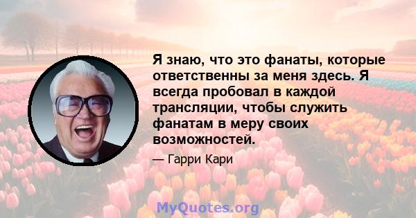 Я знаю, что это фанаты, которые ответственны за меня здесь. Я всегда пробовал в каждой трансляции, чтобы служить фанатам в меру своих возможностей.