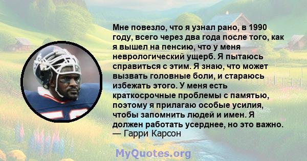 Мне повезло, что я узнал рано, в 1990 году, всего через два года после того, как я вышел на пенсию, что у меня неврологический ущерб. Я пытаюсь справиться с этим. Я знаю, что может вызвать головные боли, и стараюсь