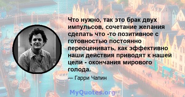 Что нужно, так это брак двух импульсов, сочетание желания сделать что -то позитивное с готовностью постоянно переоценивать, как эффективно наши действия приводят к нашей цели - окончания мирового голода.