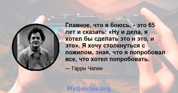 Главное, что я боюсь, - это 65 лет и сказать: «Ну и дела, я хотел бы сделать это и это, и это». Я хочу столкнуться с пожилом, зная, что я попробовал все, что хотел попробовать.