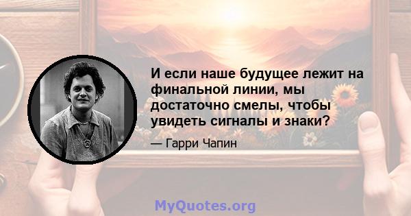 И если наше будущее лежит на финальной линии, мы достаточно смелы, чтобы увидеть сигналы и знаки?