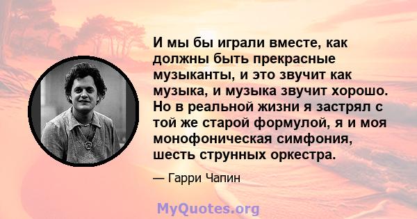 И мы бы играли вместе, как должны быть прекрасные музыканты, и это звучит как музыка, и музыка звучит хорошо. Но в реальной жизни я застрял с той же старой формулой, я и моя монофоническая симфония, шесть струнных