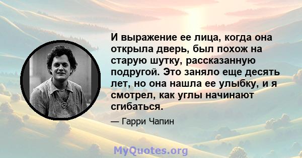 И выражение ее лица, когда она открыла дверь, был похож на старую шутку, рассказанную подругой. Это заняло еще десять лет, но она нашла ее улыбку, и я смотрел, как углы начинают сгибаться.