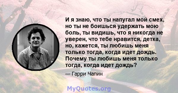 И я знаю, что ты напугал мой смех, но ты не боишься удержать мою боль, ты видишь, что я никогда не уверен, что тебе нравится, детка, но, кажется, ты любишь меня только тогда, когда идет дождь. Почему ты любишь меня