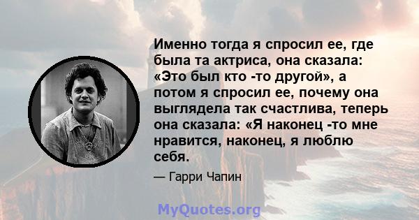 Именно тогда я спросил ее, где была та актриса, она сказала: «Это был кто -то другой», а потом я спросил ее, почему она выглядела так счастлива, теперь она сказала: «Я наконец -то мне нравится, наконец, я люблю себя.