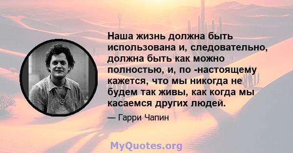 Наша жизнь должна быть использована и, следовательно, должна быть как можно полностью, и, по -настоящему кажется, что мы никогда не будем так живы, как когда мы касаемся других людей.