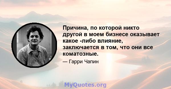 Причина, по которой никто другой в моем бизнесе оказывает какое -либо влияние, заключается в том, что они все коматозные.