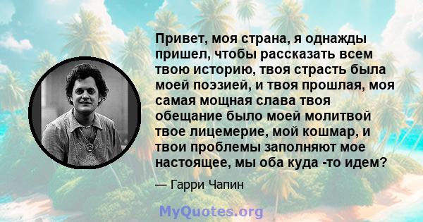 Привет, моя страна, я однажды пришел, чтобы рассказать всем твою историю, твоя страсть была моей поэзией, и твоя прошлая, моя самая мощная слава твоя обещание было моей молитвой твое лицемерие, мой кошмар, и твои