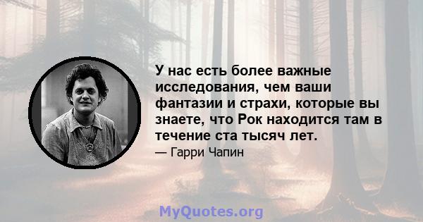 У нас есть более важные исследования, чем ваши фантазии и страхи, которые вы знаете, что Рок находится там в течение ста тысяч лет.