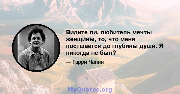 Видите ли, любитель мечты женщины, то, что меня постшается до глубины души. Я никогда не был?