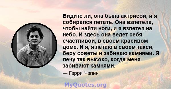 Видите ли, она была актрисой, и я собирался летать. Она взлетела, чтобы найти ноги, и я взлетел на небо. И здесь она ведет себя счастливой, в своем красивом доме. И я, я летаю в своем такси, беру советы и забиваю