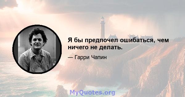 Я бы предпочел ошибаться, чем ничего не делать.