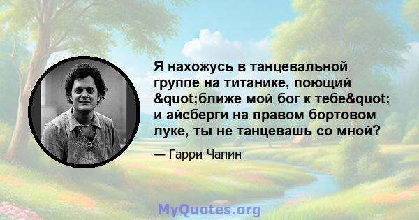 Я нахожусь в танцевальной группе на титанике, поющий "ближе мой бог к тебе" и айсберги на правом бортовом луке, ты не танцевашь со мной?