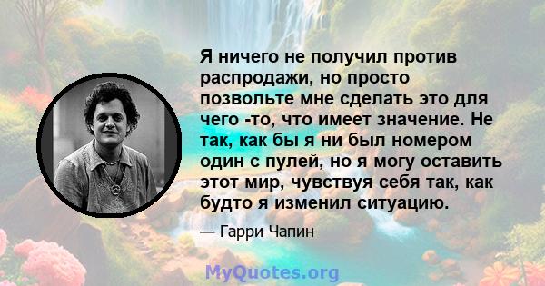 Я ничего не получил против распродажи, но просто позвольте мне сделать это для чего -то, что имеет значение. Не так, как бы я ни был номером один с пулей, но я могу оставить этот мир, чувствуя себя так, как будто я