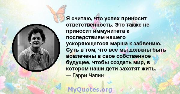 Я считаю, что успех приносит ответственность. Это также не приносит иммунитета к последствиям нашего ускоряющегося марша к забвению. Суть в том, что все мы должны быть вовлечены в свое собственное будущее, чтобы создать 