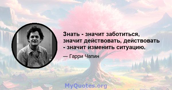 Знать - значит заботиться, значит действовать, действовать - значит изменить ситуацию.