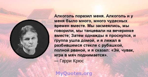 Алкоголь поразил меня. Алкоголь и у меня было много, много чудесных времен вместе. Мы засмеялись, мы говорили, мы танцевали на вечеринке вместе; Затем однажды я проснулся, и группа ушла домой, и я лежал в разбившемся