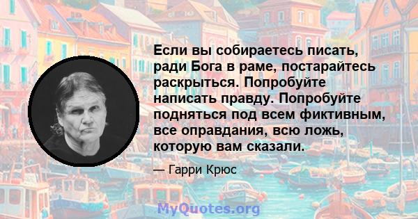 Если вы собираетесь писать, ради Бога в раме, постарайтесь раскрыться. Попробуйте написать правду. Попробуйте подняться под всем фиктивным, все оправдания, всю ложь, которую вам сказали.