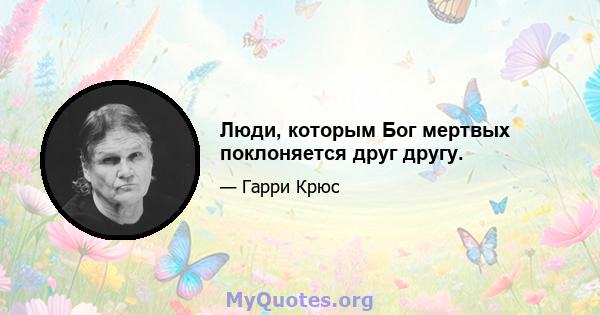 Люди, которым Бог мертвых поклоняется друг другу.