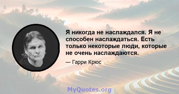 Я никогда не наслаждался. Я не способен наслаждаться. Есть только некоторые люди, которые не очень наслаждаются.