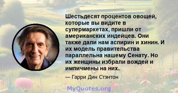 Шестьдесят процентов овощей, которые вы видите в супермаркетах, пришли от американских индейцев. Они также дали нам аспирин и хинин. И их модель правительства параллельна нашему Сенату. Но их женщины избрали вождей и