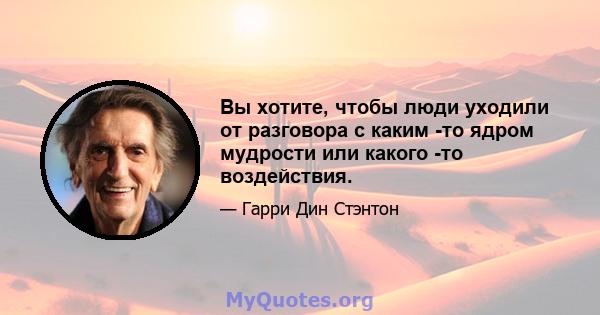 Вы хотите, чтобы люди уходили от разговора с каким -то ядром мудрости или какого -то воздействия.