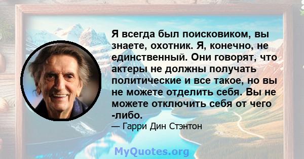 Я всегда был поисковиком, вы знаете, охотник. Я, конечно, не единственный. Они говорят, что актеры не должны получать политические и все такое, но вы не можете отделить себя. Вы не можете отключить себя от чего -либо.