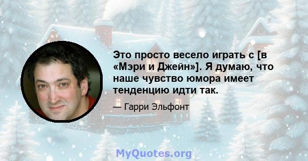 Это просто весело играть с [в «Мэри и Джейн»]. Я думаю, что наше чувство юмора имеет тенденцию идти так.