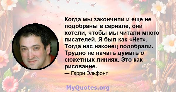 Когда мы закончили и еще не подобраны в сериале, они хотели, чтобы мы читали много писателей. Я был как «Нет». Тогда нас наконец подобрали. Трудно не начать думать о сюжетных линиях. Это как рисование.