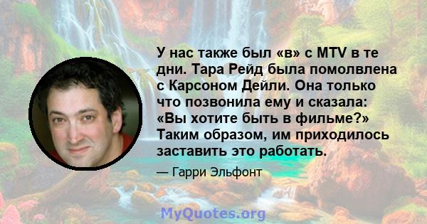 У нас также был «в» с MTV в те дни. Тара Рейд была помолвлена ​​с Карсоном Дейли. Она только что позвонила ему и сказала: «Вы хотите быть в фильме?» Таким образом, им приходилось заставить это работать.