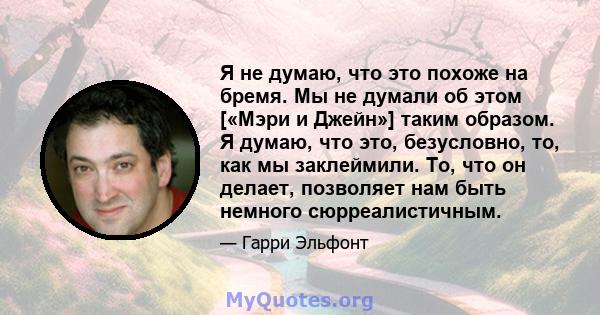 Я не думаю, что это похоже на бремя. Мы не думали об этом [«Мэри и Джейн»] таким образом. Я думаю, что это, безусловно, то, как мы заклеймили. То, что он делает, позволяет нам быть немного сюрреалистичным.