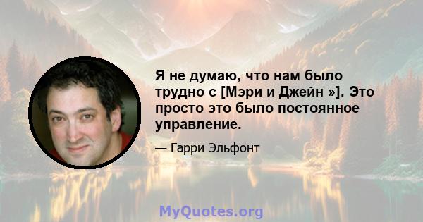 Я не думаю, что нам было трудно с [Мэри и Джейн »]. Это просто это было постоянное управление.