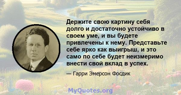 Держите свою картину себя долго и достаточно устойчиво в своем уме, и вы будете привлечены к нему. Представьте себе ярко как выигрыш, и это само по себе будет неизмеримо внести свой вклад в успех.