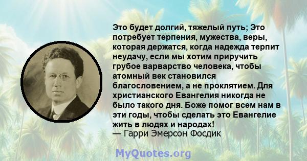 Это будет долгий, тяжелый путь; Это потребует терпения, мужества, веры, которая держатся, когда надежда терпит неудачу, если мы хотим приручить грубое варварство человека, чтобы атомный век становился благословением, а