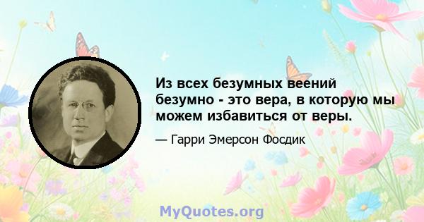 Из всех безумных веений безумно - это вера, в которую мы можем избавиться от веры.