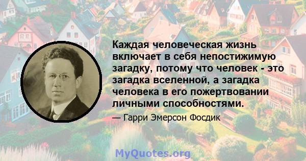 Каждая человеческая жизнь включает в себя непостижимую загадку, потому что человек - это загадка вселенной, а загадка человека в его пожертвовании личными способностями.