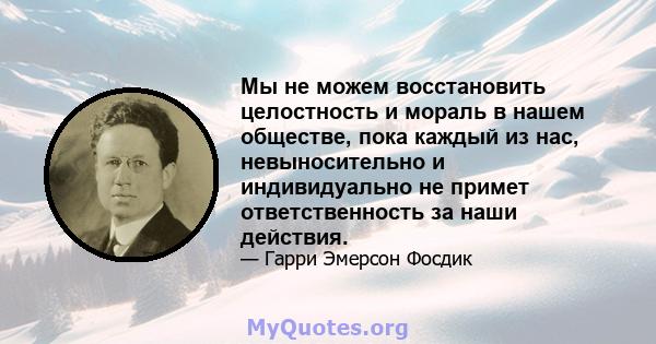 Мы не можем восстановить целостность и мораль в нашем обществе, пока каждый из нас, невыносительно и индивидуально не примет ответственность за наши действия.