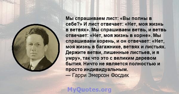 Мы спрашиваем лист: «Вы полны в себе?» И лист отвечает: «Нет, моя жизнь в ветвях». Мы спрашиваем ветвь, и ветвь отвечает: «Нет, моя жизнь в корне». Мы спрашиваем корень, и он отвечает: «Нет, моя жизнь в багажнике,