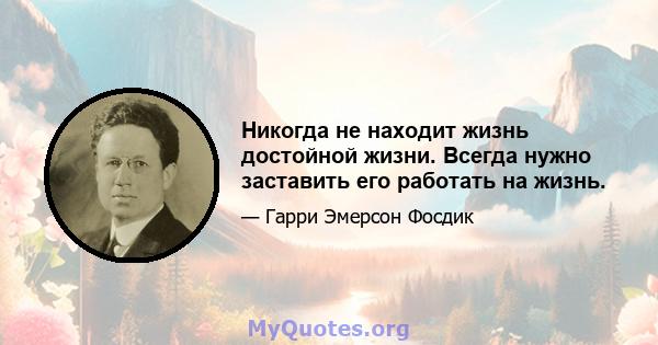 Никогда не находит жизнь достойной жизни. Всегда нужно заставить его работать на жизнь.