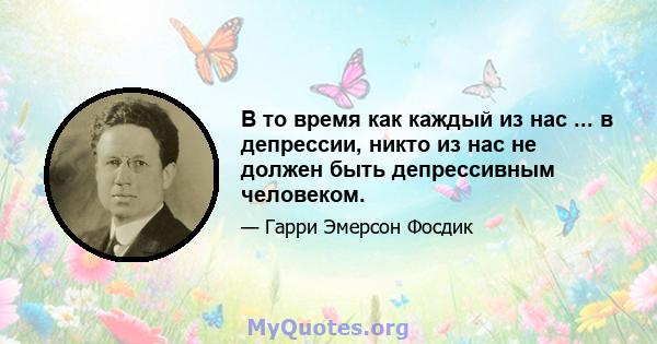 В то время как каждый из нас ... в депрессии, никто из нас не должен быть депрессивным человеком.