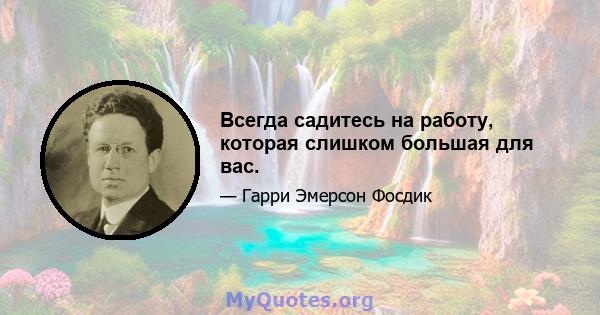 Всегда садитесь на работу, которая слишком большая для вас.