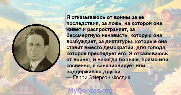 Я отказываюсь от войны за ее последствия, за ложь, на которой она живет и распространяет, за бессмертную ненависть, которую она возбуждает, за диктатуры, которые она ставит вместо демократии, для голода, которое