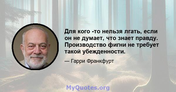 Для кого -то нельзя лгать, если он не думает, что знает правду. Производство фигни не требует такой убежденности.