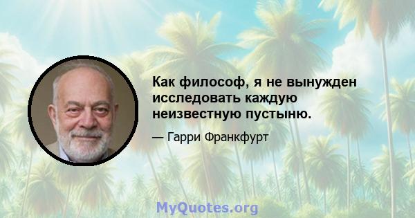 Как философ, я не вынужден исследовать каждую неизвестную пустыню.