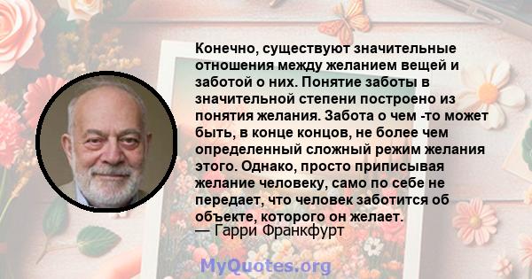 Конечно, существуют значительные отношения между желанием вещей и заботой о них. Понятие заботы в значительной степени построено из понятия желания. Забота о чем -то может быть, в конце концов, не более чем определенный 