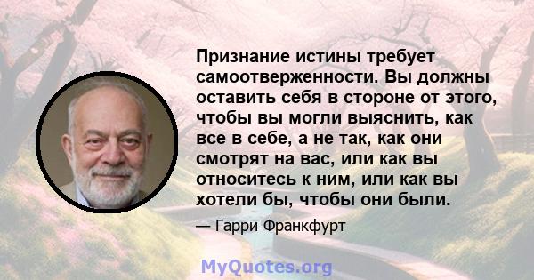 Признание истины требует самоотверженности. Вы должны оставить себя в стороне от этого, чтобы вы могли выяснить, как все в себе, а не так, как они смотрят на вас, или как вы относитесь к ним, или как вы хотели бы, чтобы 