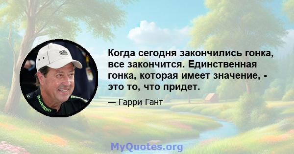 Когда сегодня закончились гонка, все закончится. Единственная гонка, которая имеет значение, - это то, что придет.