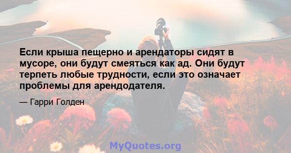 Если крыша пещерно и арендаторы сидят в мусоре, они будут смеяться как ад. Они будут терпеть любые трудности, если это означает проблемы для арендодателя.