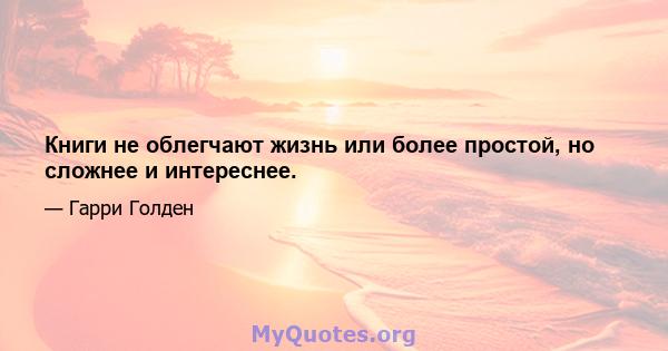 Книги не облегчают жизнь или более простой, но сложнее и интереснее.